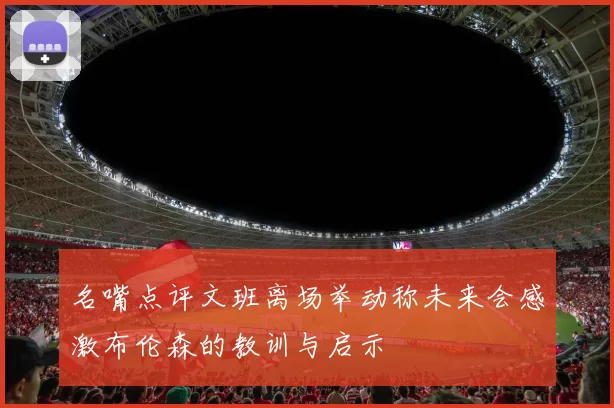 名嘴点评文班离场举动称未来会感激布伦森的教训与启示
