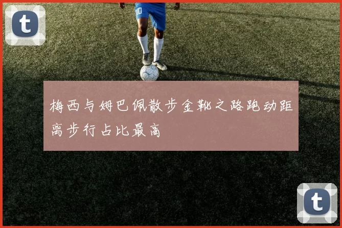 梅西与姆巴佩散步金靴之路跑动距离步行占比最高
