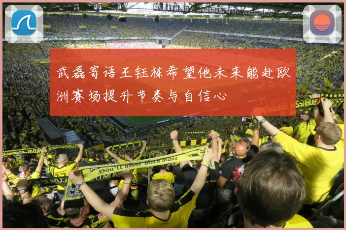 武磊寄语王钰栋希望他未来能赴欧洲赛场提升节奏与自信心
