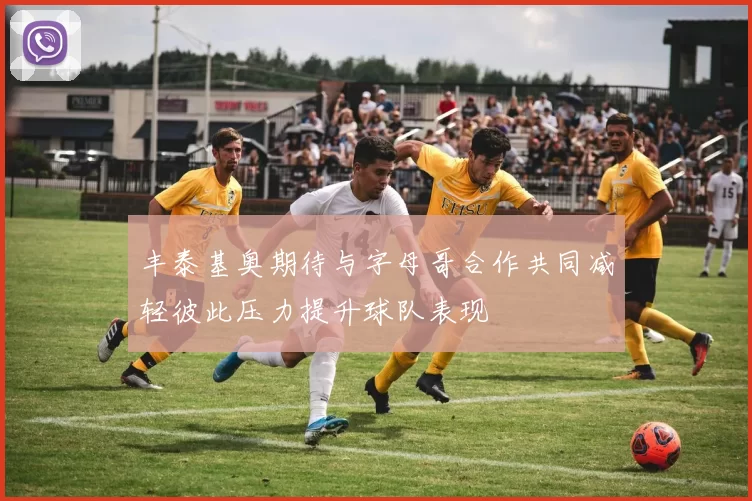 丰泰基奥期待与字母哥合作共同减轻彼此压力提升球队表现