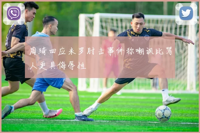 周琦回应米罗肘击事件称嘲讽比骂人更具侮辱性