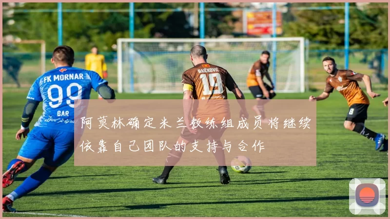 阿莫林确定米兰教练组成员将继续依靠自己团队的支持与合作