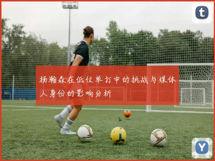 杨瀚森在低位单打中的挑战与媒体人身份的影响分析