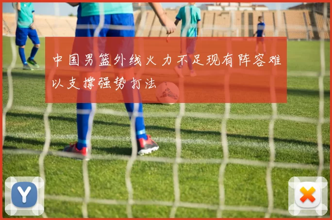 中国男篮外线火力不足现有阵容难以支撑强势打法