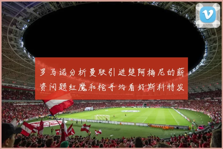 罗马诺分析曼联引进楚阿梅尼的薪资问题红魔和枪手均看好斯科特发展潜力