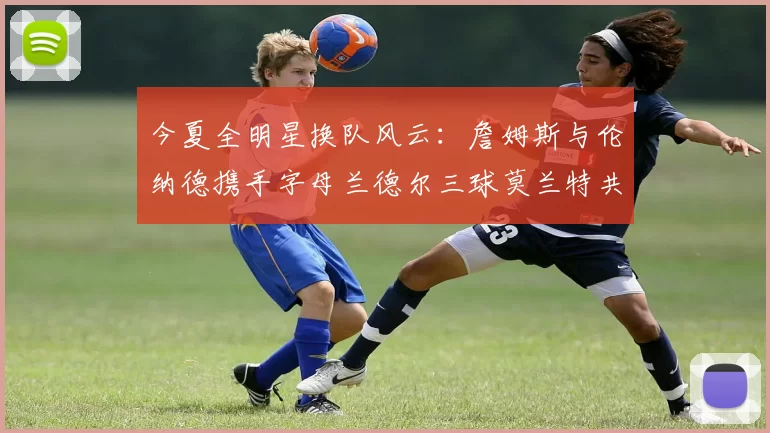 今夏全明星换队风云：詹姆斯与伦纳德携手字母兰德尔三球莫兰特共创辉煌
