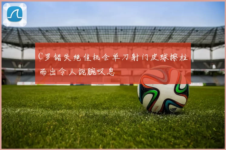 C罗错失绝佳机会单刀射门皮球擦柱而出令人扼腕叹息