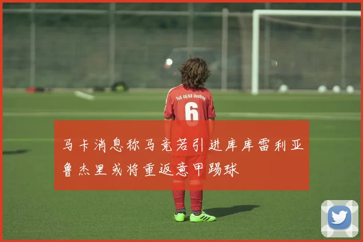 马卡消息称马竞若引进库库雷利亚鲁杰里或将重返意甲踢球